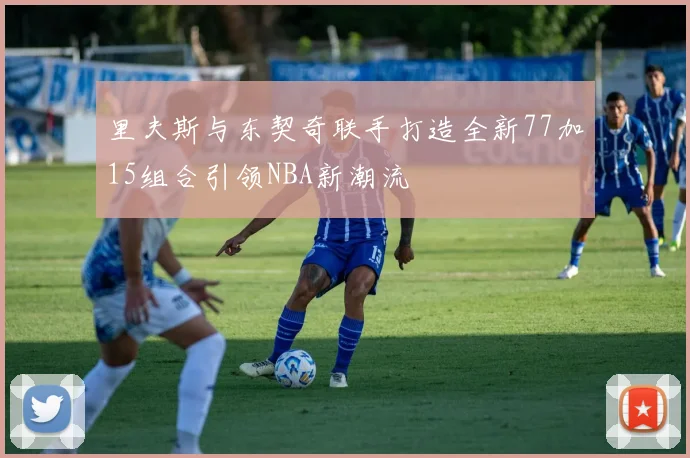 里夫斯与东契奇联手打造全新77加15组合引领NBA新潮流