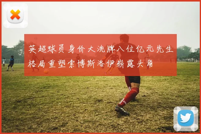 英超球员身价大洗牌八位亿元先生格局重塑索博斯洛伊崭露头角