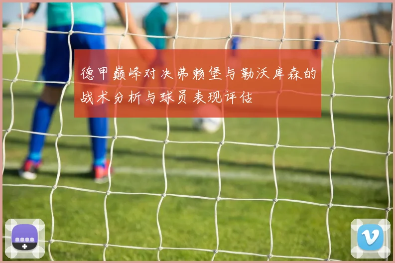 德甲巅峰对决弗赖堡与勒沃库森的战术分析与球员表现评估