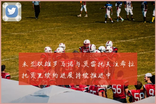 米兰双雄罗马诺与莫雷托关注希拉托莫里续约进展持续推进中